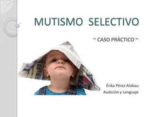 MUTISMO SELECTIVO
         ~ CASO PRÁCTICO ~




             Érika Pérez Alabau
            Audición y Lenguaje
 