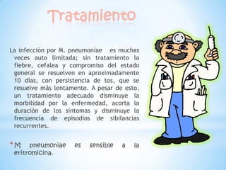 Tratamiento
La infección por M. pneumoniae es muchas
veces auto limitada; sin tratamiento la
fiebre, cefalea y compromiso del estado
general se resuelven en aproximadamente
10 días, con persistencia de tos, que se
resuelve más lentamente. A pesar de esto,
un tratamiento adecuado disminuye la
morbilidad por la enfermedad, acorta la
duración de los síntomas y disminuye la
frecuencia de episodios de sibilancias
recurrentes.

*M

pneumoniae
eritromicina.

es

sensible

a

la

 