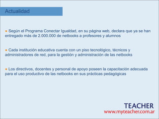 Actualidad


● Según el Programa Conectar Igualdad, en su página web, declara que ya se han
entregado más de 2.000.000 de netbooks a profesores y alumnos


● Cada institución educativa cuenta con un piso tecnológico, técnicos y
administradores de red, para la gestión y administración de las netbooks


● Los directivos, docentes y personal de apoyo poseen la capacitación adecuada
para el uso productivo de las netbooks en sus prácticas pedagógicas
 