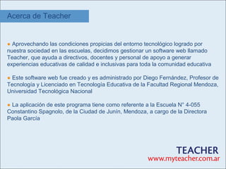 Acerca de Teacher


● Aprovechando las condiciones propicias del entorno tecnológico logrado por
nuestra sociedad en las escuelas, decidimos gestionar un software web llamado
Teacher, que ayuda a directivos, docentes y personal de apoyo a generar
experiencias educativas de calidad e inclusivas para toda la comunidad educativa

● Este software web fue creado y es administrado por Diego Fernández, Profesor de
Tecnología y Licenciado en Tecnología Educativa de la Facultad Regional Mendoza,
Universidad Tecnológica Nacional

● La aplicación de este programa tiene como referente a la Escuela N° 4-055
Constantino Spagnolo, de la Ciudad de Junín, Mendoza, a cargo de la Directora
Paola García
 