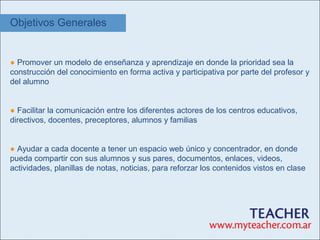 Objetivos Generales


● Promover un modelo de enseñanza y aprendizaje en donde la prioridad sea la
construcción del conocimiento en forma activa y participativa por parte del profesor y
del alumno


● Facilitar la comunicación entre los diferentes actores de los centros educativos,
directivos, docentes, preceptores, alumnos y familias


● Ayudar a cada docente a tener un espacio web único y concentrador, en donde
pueda compartir con sus alumnos y sus pares, documentos, enlaces, videos,
actividades, planillas de notas, noticias, para reforzar los contenidos vistos en clase
 
