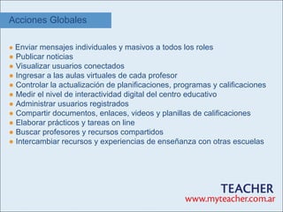 Acciones Globales

● Enviar mensajes individuales y masivos a todos los roles
● Publicar noticias
● Visualizar usuarios conectados
● Ingresar a las aulas virtuales de cada profesor
● Controlar la actualización de planificaciones, programas y calificaciones
● Medir el nivel de interactividad digital del centro educativo
● Administrar usuarios registrados
● Compartir documentos, enlaces, videos y planillas de calificaciones
● Elaborar prácticos y tareas on line
● Buscar profesores y recursos compartidos
● Intercambiar recursos y experiencias de enseñanza con otras escuelas
 