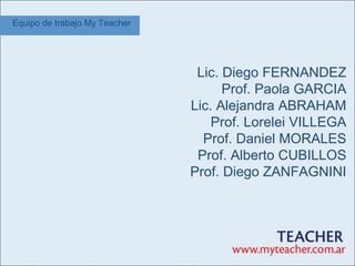 Equipo de trabajo My Teacher




                                Lic. Diego FERNANDEZ
                                     Prof. Paola GARCIA
                               Lic. Alejandra ABRAHAM
                                   Prof. Lorelei VILLEGA
                                 Prof. Daniel MORALES
                                Prof. Alberto CUBILLOS
                               Prof. Diego ZANFAGNINI
 