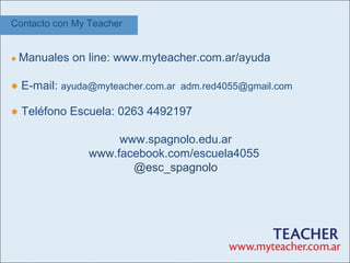 Contacto con My Teacher


● Manuales   on line: www.myteacher.com.ar/ayuda

● E-mail: ayuda@myteacher.com.ar adm.red4055@gmail.com

● Teléfono Escuela: 0263 4492197

                     www.spagnolo.edu.ar
                www.facebook.com/escuela4055
                       @esc_spagnolo
 