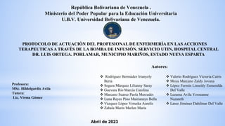 PROTOCOLO DE ACTUACIÒN DEL PROFESIONAL DE ENFERMERÌA EN LAS ACCIONES
TERAPEUTICAS A TRAVÈS DE LA BOMBA DE INFUSIÒN. SERVICIO UTIN, HOSPITAL CENTRAL
DR. LUIS ORTEGA. PORLAMAR, MUNICIPIO MARIÑOS, ESTADO NUEVA ESPARTA
República Bolivariana de Venezuela .
Ministerio del Poder Popular para la Educación Universitaria
U.B.V. Universidad Bolivariana de Venezuela.
Profesora:
MSc. Hildelgardis Avila
Tutora:
Lic. Virma Gómez
 Valerio Rodríguez Victoria Cairis
 Moya Marcano Zaidy Jovana
 López Fermín Lisneidy Esmeralda
Del Valle
 Lezama Avila Yosseanne
Nazareth
 Larez Jiménez Dahilmar Del Valle
 Rodríguez Bermúdez Irianyely
Berta
 Segura Márquez Lilianny Saray
 Guevara Rio Marcia Carolina
 Marcano Suarez Paola Mercedes
 Luna Reyes Pino Mairiannys Bella
 Vázquez López Veruska Aurelis
 Zabala Marín Marlen María
Autores:
Abril de 2023
 