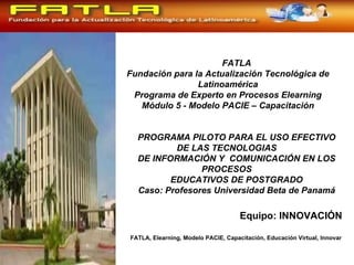 FATLA Fundación para la Actualización Tecnológica de Latinoamérica Programa de Experto en Procesos Elearning Módulo 5 - Modelo PACIE – Capacitación PROGRAMA PILOTO PARA EL USO EFECTIVO DE LAS TECNOLOGIAS  DE INFORMACIÓN Y  COMUNICACIÓN EN LOS PROCESOS  EDUCATIVOS DE POSTGRADO Caso: Profesores  Universidad Beta   de Panamá Equipo: INNOVACIÓN FATLA, Elearning, Modelo PACIE, Capacitación, Educación Virtual, Innovar  