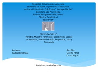 República Bolivariana de Venezuela 
Ministerio de Poder Popular Para la Educación 
Instituto Universitario Politécnico ``Santiago Mariño´´ 
Barcelona Edo-Anzoátegui 
Escuela de Ingeniería Electrónica 
Cátedra: Estadística I 
Sección: EV 
Profesor: 
Carlos Hernández 
Bachiller: 
Claudia Pérez 
C.I.:20.873.811 
PRESENTACIÓN Nº 1 
Variable, Muestra, Parámetros Estadísticos, Escalas 
de Medición, Sumatoria Razón, Proporción, Tasa y 
Frecuencia 
Barcelona, noviembre 2014 
1 
 