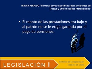 • El monto de las prestaciones era bajo y
al patrón no se le exigía garantía por el
pago de pensiones.
LEGISLACIÓN I
Historia de la legislación
laboral en Chile
TERCER PERIODO “Primeras Leyes específicas sobre accidentes del
Trabajo y Enfermedades Profesionales”
 