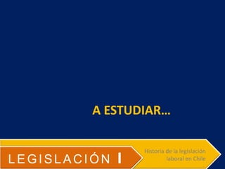 A ESTUDIAR…
LEGISLACIÓN I
Historia de la legislación
laboral en Chile
 