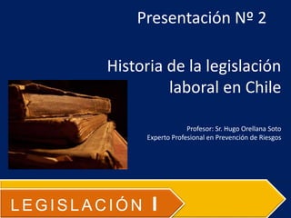 Presentación Nº 2
Historia de la legislación
laboral en Chile
Profesor: Sr. Hugo Orellana Soto
Experto Profesional en Prevención de Riesgos
LEGISLACIÓN I
 