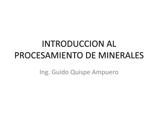 INTRODUCCION AL
PROCESAMIENTO DE MINERALES
Ing. Guido Quispe Ampuero
 