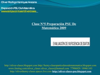 Clase N°5 Preparación PSU De Matemática 2009 Oliver Rodrigo Henríquez Aracena  Preparación PSU De Matemática www.esnips.com/user/oliverclases   http://oliver-clases.blogspot.com   http://henry-clasesparticularesdematematica.blogspot.com www.fotolog.com/oliver_clases oliver_clases@hotmail.com  77906829 / 89461103 http://oliverthenry-clases.spaces.live.com   http://oliver-clases-psu.blogspot.com 
