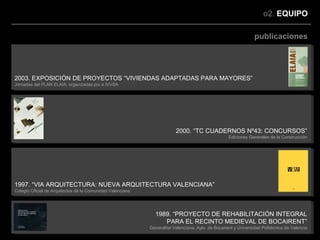 o2. EQUIPO

                                                                                                                 publicaciones




2003. EXPOSICIÓN DE PROYECTOS “VIVIENDAS ADAPTADAS PARA MAYORES”
Jornadas del PLAN ELAIA, organizadas por e IVVSA




                                                                         2000. “TC CUADERNOS Nº43: CONCURSOS”
                                                                                                    Ediciones Generales de la Construcción




1997. “VIA ARQUITECTURA: NUEVA ARQUITECTURA VALENCIANA”
Colegio Oficial de Arquitectos de la Comunidad Valenciana




                                                              1989. “PROYECTO DE REHABILITACIÓN INTEGRAL
                                                                 PARA EL RECINTO MEDIEVAL DE BOCAIRENT”
                                                            Generalitat Valenciana, Ayto. de Bocairent y Universidad Politécnica de Valencia
 