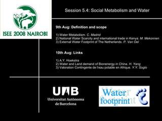 Session 5.4: Social Metabolism and Water 9th Aug: Definition and scope 1) Water Metabolism.  C. Madrid 2) National Water Scarcity and international trade in Kenya.  M. Mekonnen 3) External Water Footprint of The Netherlands.  P. Van Oel 10th Aug: Links 1) A.Y. Hoekstra 2) Water and Land demand of Bionenergy in China.  H. Yang 3) Valoration Contingente de l’eau potable en Afrique.  Y.Y. Soglo 