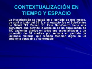 La investigación se realizó en el período de tres meses,
de abril a junio del 2013, y el espacio fue el Sub-Centro
de Salud “El Recreo 1”. Este Sub-Centro tiene una
estructura que permite la atención de un aproximado de
150 pacientes diarios en todas sus especialidades y un
promedio de 60 madres por semana en período de
lactancia materna, que reciben atención digna en un
ambiente agradable y confortable.
CONTEXTUALIZACIÓN EN
TIEMPO Y ESPACIO
 