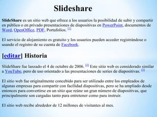 Slideshare
SlideShare es un sitio web que ofrece a los usuarios la posibilidad de subir y compartir
en público o en privado presentaciones de diapositivas en PowerPoint, documentos de
Word, OpenOffice, PDF, Portafolios. [1]

El servicio de alojamiento es gratuito y los usuarios pueden acceder registrándose o
usando el registro de su cuenta de Facebook.

[editar] Historia
SlideShare fue lanzado el 4 de octubre de 2006. [2] Este sitio web es considerado similar
a YouTube, pero de uso orientado a las presentaciones de series de diapositivas. [3]

El sitio web fue originalmente concebido para ser utilizado entre los empleados de
algunas empresas para compartir con facilidad diapositivas, pero se ha ampliado desde
entonces para convertirse en un sitio que reúne un gran número de diapositivas, que
principalmente son cargadas tanto para entretener como para instruir.

El sitio web recibe alrededor de 12 millones de visitantes al mes.
 