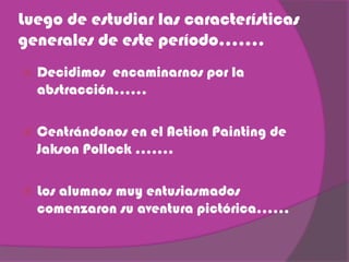 Luego de estudiar las características
generales de este período…….
Decidimos encaminarnos por la
abstracción……
Centrándonos en el Action Painting de
Jakson Pollock …….
Los alumnos muy entusiasmados
comenzaron su aventura pictórica……