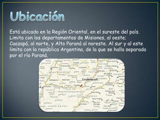 Está ubicado en la Región Oriental, en el sureste del país.
Limita con los departamentos de Misiones, al oeste;
Caazapá, al norte, y Alto Paraná al noreste. Al sur y al este
limita con la república Argentina, de la que se halla separada
por el río Paraná.
 