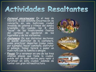  Carnaval encarnaceno: En el mes de
febrero, la casi solemne Encarnación se
convierte en una bulliciosa ciudad
invadida de colores y ritmos del samba
brasileño. Es cuando los 8 días
"locos" de las tradicionales fiestas
del carnaval se apoderan de los
lugareños y de los visitantes.
 Costanera: En sus distintos sectores;
se puede disfrutar de la costanera,
como practicar deportes (como remo,
por ejemplo), hacer caminata, disfrutar
el paisaje, tomar tereré o pasar un
buen rato con la familia o amigos.
 Playas: Ir a veranear en una de las tres
amplias playas que tiene la ciudad,
puede ser un buen motivo para venir a
turistear en esta ciudad, además de
contar con gran infraestructura.
 
