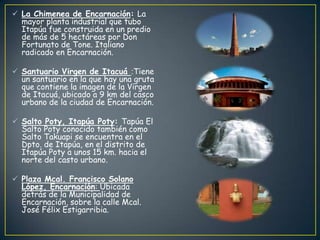  La Chimenea de Encarnación: La
mayor planta industrial que tubo
Itapúa fue construida en un predio
de más de 5 hectáreas por Don
Fortunato de Tone. Italiano
radicado en Encarnación.
 Santuario Virgen de Itacuá :Tiene
un santuario en la que hay una gruta
que contiene la imagen de la Virgen
de Itacuá, ubicado a 9 km del casco
urbano de la ciudad de Encarnación.
 Salto Poty, Itapúa Poty: Tapúa El
Salto Poty conocido también como
Salto Takuapi se encuentra en el
Dpto. de Itapúa, en el distrito de
Itapúa Poty a unos 15 km. hacia el
norte del casto urbano.
 Plaza Mcal. Francisco Solano
López, Encarnación: Ubicada
detrás de la Municipalidad de
Encarnación, sobre la calle Mcal.
José Félix Estigarribia.
 