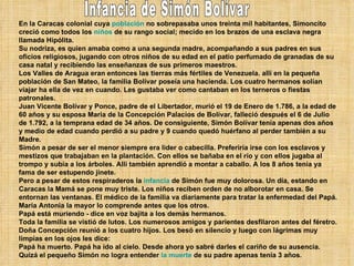 En la Caracas colonial cuya  población  no sobrepasaba unos treinta mil habitantes, Simoncito creció como todos los  niños  de su rango social; mecido en los brazos de una esclava negra llamada Hipólita. Su nodriza, es quien amaba como a una segunda madre, acompañando a sus padres en sus oficios religiosos, jugando con otros niños de su edad en el patio perfumado de granadas de su casa natal y recibiendo las enseñanzas de sus primeros maestros. Los Valles de Aragua eran entonces las tierras más fértiles de Venezuela. allí en la pequeña población de San Mateo, la familia Bolívar poseía una hacienda. Los cuatro hermanos solían viajar ha ella de vez en cuando. Les gustaba ver como cantaban en los terneros o fiestas patronales. Juan Vicente Bolívar y Ponce, padre de el Libertador, murió el 19 de Enero de 1.786, a la edad de 60 años y su esposa Maria de la Concepción Palacios de Bolívar, falleció después el 6 de Julio de 1.792, a la temprana edad de 34 años. De consiguiente, Simón Bolívar tenía apenas dos años y medio de edad cuando perdió a su padre y 9 cuando quedó huérfano al perder también a su Madre. Simón a pesar de ser el menor siempre era lider o cabecilla. Preferiría irse con los esclavos y mestizos que trabajaban en la plantación. Con ellos se bañaba en el río y con ellos jugaba al trompo y subía a los árboles. Allí también aprendió a montar a caballo. A los 8 años tenía ya fama de ser estupendo jinete. Pero a pesar de estos respiraderos la  infancia  de Simón fue muy dolorosa. Un día, estando en Caracas la Mamá se pone muy triste. Los niños reciben orden de no alborotar en casa. Se entornan las ventanas. El médico de la familia va diariamente para tratar la enfermedad del Papá. María Antonia la mayor lo comprende antes que los otros. Papá está muriendo - dice en voz bajita a los demás hermanos. Toda la familia se vistió de lutos. Los numerosos amigos y parientes desfilaron antes del féretro. Doña Concepción reunió a los cuatro hijos. Los besó en silencio y luego con lágrimas muy limpias en los ojos les dice: Papá ha muerto. Papá ha ido al cielo. Desde ahora yo sabré darles el cariño de su ausencia. Quizá el pequeño Simón no logra entender  la muerte  de su padre apenas tenía 3 años. Infancia de Simón Bolívar 