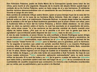 Don Feliciano Palacios, padre de Doña María de la Concepción queda como tutor de los niños, pero murió al año siguiente. Después de la muerte del abuelo Simón quedó bajo el cuidado de su tío Carlos Palacios, quien se hace cargo de el y sus hermanos. El ambiente familiar termina desmoronándose con el casamiento de sus hermanas y la salida de Juan Vicente al cargo de otro tutor. Este cambio de ambiente influye sobre Simón, quien al poco tiempo huyó de la casa del tío y pretendió vivir en la casa de su hermana Maria Antonia. Esta dio origen a un pleito judicial entre su tutor y el matrimonio Clemente Bolívar; la pareja alegó todas las razones que le asistían a fin de que la Real Audiencia permitiera que el joven viniera con ellos, pero la Audiencia falló en favor del tío Carlos Palacios, y Simón debió obedecer, no sin antes dejar en claro su opinión sobre el hecho, la cual fue asentada en el expediente del juicio, dijo, entre otras cosas "si a los esclavos se les permite cambiar de dueño cuando eran objeto de malos tratos, ¿Por qué no se le permite a él vivir con la gente que más le agradaba?; que el tribunal podía disponer de sus  bienes , mas no de una  persona . A raíz de este incidente, el joven Simón ha sido confiado a Simón Rodríguez quien dirigía en esa época una  escuela  de primeras letras en Caracas. Pedagogo Liberal y excéntrico, de vasto  pensamiento  universalista, supo sembrar en el  alma  de su alumno el germen de las ideas nuevas "Usted formó mi  corazón  para la libertad, para la grandeza, para lo hermoso. Yo he seguido el sendero que usted me señaló; escribió Bolívar a su maestro Rodríguez muchos años más tarde. Otros de sus profesores que el célebre Andrés Belo, conocido como el maestro de América y el más grande humanista del continente. A los 14 años, Simón ingresó con el rango de Cadete en el batallón de milicias de Blancos de los Valles de Aragua, y un año más tarde era ascendido a Sub Teniente. Su hoja de sus vicios rezaba entonces: " Valor : conocido: aplicación sobresaliente" pero no será nunca militar de escuela. El lo será de todas y su  arte  de la guerra, a pesar de todos los  manuales  que había leído y asimilado saldrá más bien del fulgor de su  genio  de su constancia de sus cualidaddes de caudillo exepcional que conducirá a la victoria a las multitudes enardecidas por su verbo, por su patriotismo y por su amor a la libertad 