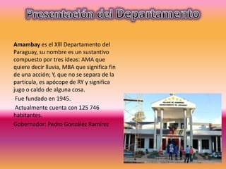 Amambay es el Xlll Departamento del
Paraguay, su nombre es un sustantivo
compuesto por tres ideas: AMA que
quiere decir lluvia, MBA que significa fin
de una acción; Y, que no se separa de la
partícula, es apócope de RY y significa
jugo o caldo de alguna cosa.
Fue fundado en 1945.
Actualmente cuenta con 125 746
habitantes.
Gobernador: Pedro González Ramírez
 