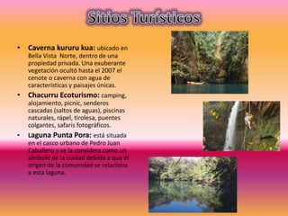 • Caverna kururu kua: ubicado en
Bella Vista Norte, dentro de una
propiedad privada. Una exuberante
vegetación ocultó hasta el 2007 el
cenote o caverna con agua de
características y paisajes únicas.
• Chacurru Ecoturismo: camping,
alojamiento, picnic, senderos
cascadas (saltos de aguas), piscinas
naturales, rápel, tirolesa, puentes
colgantes, safaris fotográficos.
• Laguna Punta Pora: está situada
en el casco urbano de Pedro Juan
Caballero y se la considera como un
símbolo de la cuidad debido a que el
origen de la comunidad se relaciona
a esta laguna.
 
