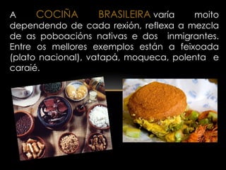 A     COCIÑA         BRASILEIRA varía  moito
dependendo de cada rexión, reflexa a mezcla
de as poboacións nativas e dos inmigrantes.
Entre os mellores exemplos están a feixoada
(plato nacional), vatapá, moqueca, polenta e
caraié.
 