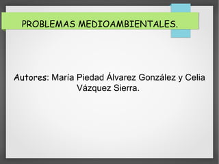PROBLEMAS MEDIOAMBIENTALES.
Autores: María Piedad Álvarez González y Celia
Vázquez Sierra.
 