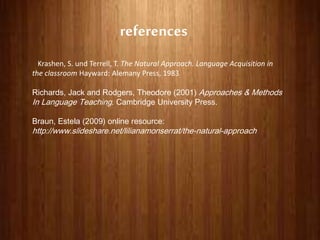 references
Krashen, S. und Terrell, T. The Natural Approach. Language Acquisition in
the classroom Hayward: Alemany Press, 1983
Richards, Jack and Rodgers, Theodore (2001) Approaches & Methods
In Language Teaching. Cambridge University Press.
Braun, Estela (2009) online resource:
http://www.slideshare.net/lilianamonserrat/the-natural-approach
 