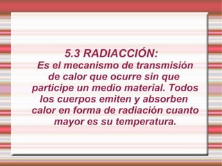5.3 RADIACCIÓN: Es el mecanismo de transmisión de calor que ocurre sin que  participe un medio material. Todos los cuerpos emiten y absorben  calor en forma de radiación cuanto mayor es su temperatura. 