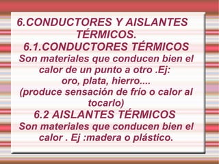 6.CONDUCTORES Y AISLANTES TÉRMICOS. 6.1.CONDUCTORES TÉRMICOS Son materiales que conducen bien el calor de un punto a otro .Ej:  oro, plata, hierro.... (produce sensación de frío o calor al tocarlo) 6.2 AISLANTES TÉRMICOS  Son materiales que conducen bien el calor . Ej :madera o plástico. 
