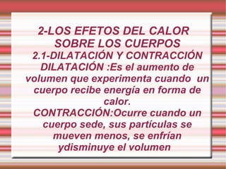 2-LOS EFETOS DEL CALOR SOBRE LOS CUERPOS 2.1-DILATACIÓN Y CONTRACCIÓN DILATACIÓN :Es el aumento de volumen que experimenta cuando  un cuerpo recibe energía en forma de calor. CONTRACCIÓN:Ocurre cuando un cuerpo sede, sus partículas se mueven menos, se enfrían ydisminuye el volumen  