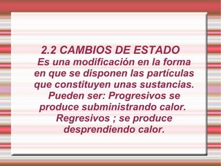 2.2 CAMBIOS DE ESTADO Es una modificación en la forma en que se disponen las partículas que constituyen unas sustancias. Pueden ser: Progresivos se produce subministrando calor.  Regresivos ; se produce desprendiendo calor. 