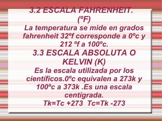3.2 ESCALA FAHRENHEIT. (ºF) La temperatura se mide en grados fahrenheit 32ºf corresponde a 0ºc y 212 ºf a 100ºc. 3.3 ESCALA ABSOLUTA O KELVIN (K) Es la escala utilizada por los científicos.0ºc equivalen a 273k y 100ºc a 373k .Es una escala centígrada. Tk=Tc +273  Tc=Tk -273 