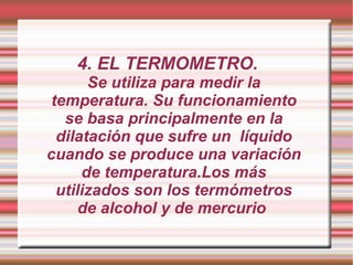 4. EL TERMOMETRO. Se utiliza para medir la temperatura. Su funcionamiento se basa principalmente en la dilatación que sufre un  líquido cuando se produce una variación de temperatura.Los más utilizados son los termómetros de alcohol y de mercurio  