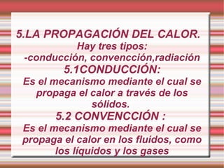 5.LA PROPAGACIÓN DEL CALOR. Hay tres tipos: -conducción, convencción,radiación 5.1CONDUCCIÓN: Es el mecanismo mediante el cual se propaga el calor a través de los sólidos.  5.2 CONVENCCIÓN :  Es el mecanismo mediante el cual se propaga el calor en los fluidos, como los líquidos y los gases 