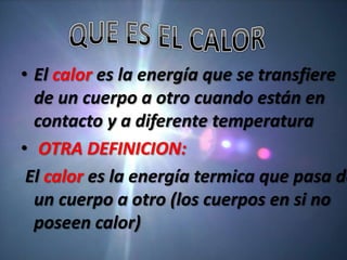 • El calor es la energía que se transfiere
  de un cuerpo a otro cuando están en
  contacto y a diferente temperatura
• OTRA DEFINICION:
 El calor es la energía termica que pasa de
  un cuerpo a otro (los cuerpos en si no
  poseen calor)
 