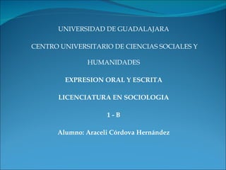  



       UNIVERSIDAD DE GUADALAJARA

 CENTRO UNIVERSITARIO DE CIENCIAS SOCIALES Y

               HUMANIDADES

         EXPRESION ORAL Y ESCRITA

       LICENCIATURA EN SOCIOLOGIA

                     1-B

       Alumno: Araceli Córdova Hernández
                                                
 