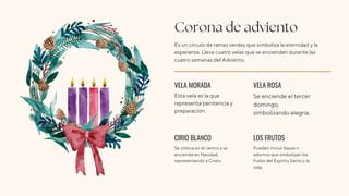 Corona de adviento
Es un círculo de ramas verdes que simboliza la eternidad y la
esperanza. Lleva cuatro velas que se encienden durante las
cuatro semanas del Adviento.
VELA MORADA
CIRIO BLANCO
VELA ROSA
LOS FRUTOS
Esta vela es la que
representa penitencia y
preparación.
Se coloca en el centro y se
enciende en Navidad,
representando a Cristo.
Se enciende el tercer
domingo,
simbolizando alegría.
Pueden incluir bayas o
adornos que simbolizan los
frutos del Espíritu Santo y la
vida.
 