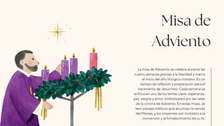 Misa de
Adviento
La misa de Adviento se celebra durante las
cuatro semanas previas a la Navidad y marca
el inicio del año litúrgico cristiano. Es un
tiempo de reflexión y preparación para el
nacimiento de Jesucristo. Cada semana se
enfoca en uno de los temas clave: esperanza,
paz, alegría y amor, simbolizados por las velas
de la corona de Adviento. En estas misas, se
leen pasajes bíblicos que anuncian la venida
del Mesías, y los creyentes son invitados a la
conversión y al fortalecimiento de su fe.
 