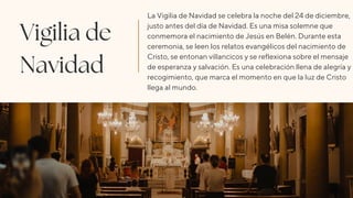 Vigilia de
Navidad
La Vigilia de Navidad se celebra la noche del 24 de diciembre,
justo antes del día de Navidad. Es una misa solemne que
conmemora el nacimiento de Jesús en Belén. Durante esta
ceremonia, se leen los relatos evangélicos del nacimiento de
Cristo, se entonan villancicos y se reflexiona sobre el mensaje
de esperanza y salvación. Es una celebración llena de alegría y
recogimiento, que marca el momento en que la luz de Cristo
llega al mundo.
 