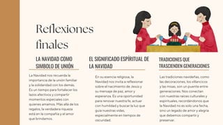 La Navidad nos recuerda la
importancia de la unión familiar
y la solidaridad con los demás.
Es un tiempo para fortalecer los
lazos afectivos y compartir
momentos especiales con
quienes amamos. Más allá de los
regalos, la verdadera riqueza
está en la compañía y el amor
que brindamos.
En su esencia religiosa, la
Navidad nos invita a reflexionar
sobre el nacimiento de Jesús y
su mensaje de paz, amor y
esperanza. Es una oportunidad
para renovar nuestra fe, actuar
con humildad y buscar la luz que
guía nuestras vidas,
especialmente en tiempos de
oscuridad.
LA NAVIDAD COMO
SIMBOLO DE UNIÓN
EL SIGNIFICADO ESPÍRITUAL DE
LA NAVIDAD
Las tradiciones navideñas, como
las decoraciones, los villancicos
y las misas, son un puente entre
generaciones. Nos conectan
con nuestras raíces culturales y
espirituales, recordándonos que
la Navidad no es solo una fecha,
sino un legado de amor y alegría
que debemos compartir y
preservar.
TRADICIONES QUE
TRASCIENDEN GENERACIONES
Reflexiones
finales
 