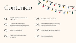 Contenido
01. Introducción: Significado de
la Navidad 05. Celebraciones religiosas
02. Orígenes de la Navidad:
Aspectos históricos y religiosos 06. Música navideña: Villancicos y
canciones tradicionales
03. Símbolos navideños 07. Navidad en la cultura popular
04. Tradiciones y costumbres
navideñas 08. Reflexiones finales
 