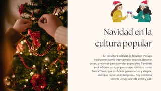 Navidad en la
cultura popular
En la cultura popular, la Navidad incluye
tradiciones como intercambiar regalos, decorar
casas, y reunirse para comidas especiales. También
está influenciada por personajes icónicos como
Santa Claus, que simboliza generosidad y alegría.
Aunque tiene raíces religiosas, hoy combina
valores universales de amor y paz.
 