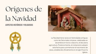 Orígenes de
la Navidad
ASPECTOS HISTÓRICOS Y RELIGIOSOS
La Navidad tiene raíces en festividades antiguas
como las Saturnales romanas, celebradas en
diciembre en honor a Saturno, el dios de la
agricultura. Posteriormente, el cristianismo adoptó
esta fecha para conmemorar el nacimiento de
Jesús, establecido oficialmente en el siglo IV por la
Iglesia.
 