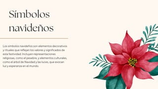 Símbolos
navideños
Los símbolos navideños son elementos decorativos
y rituales que reflejan los valores y significados de
esta festividad. Incluyen representaciones
religiosas, como el pesebre, y elementos culturales,
como el árbol de Navidad y las luces, que evocan
luz y esperanza en el mundo.
 
