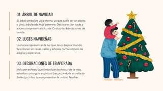 01. ÁRBOL DE NAVIDAD
El árbol simboliza vida eterna, ya que suele ser un abeto
o pino, árboles de hoja perenne. Decorarlo con luces y
adornos representa la luz de Cristo y las bendiciones de
la vida.
02. LUCES NAVIDEÑAS
Las luces representan la luz que Jesús trajo al mundo.
Se colocan en casas, calles y árboles como símbolo de
alegría y esperanza.
03. DECORACIONES DE TEMPORADA
Incluyen esferas, que simbolizan los frutos de la vida,
estrellas como guía espiritual (recordando la estrella de
Belén) y cintas, que representan la unidad familiar.
 