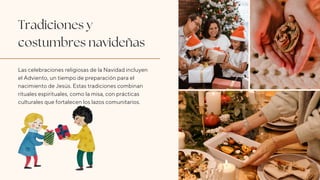 Tradiciones y
costumbres navideñas
Las celebraciones religiosas de la Navidad incluyen
el Adviento, un tiempo de preparación para el
nacimiento de Jesús. Estas tradiciones combinan
rituales espirituales, como la misa, con prácticas
culturales que fortalecen los lazos comunitarios.
 
